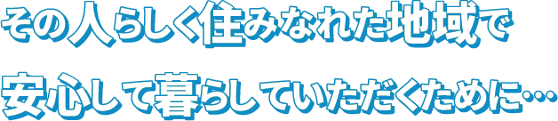 その人らしく住みなれた地域で安心して暮らしていただくために…